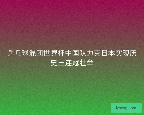 乒乓球混团世界杯中国队力克日本实现历史三连冠壮举