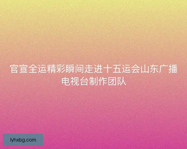 官宣全运精彩瞬间走进十五运会山东广播电视台制作团队