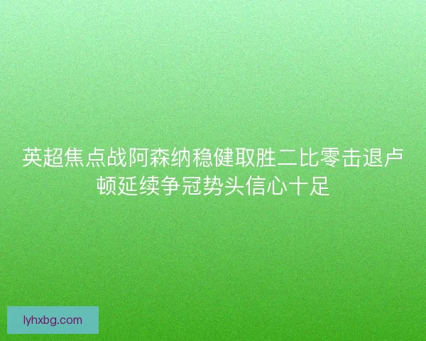 英超焦点战阿森纳稳健取胜二比零击退卢顿延续争冠势头信心十足