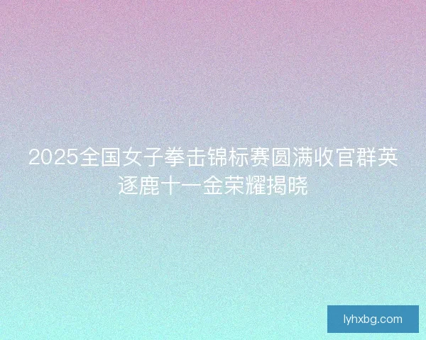2025全国女子拳击锦标赛圆满收官群英逐鹿十一金荣耀揭晓