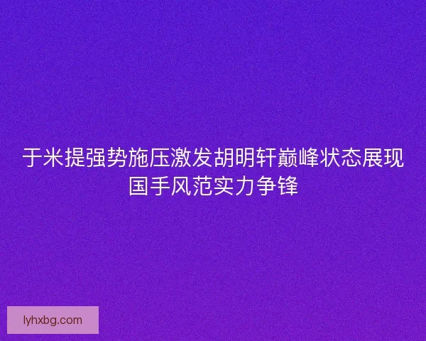 于米提强势施压激发胡明轩巅峰状态展现国手风范实力争锋
