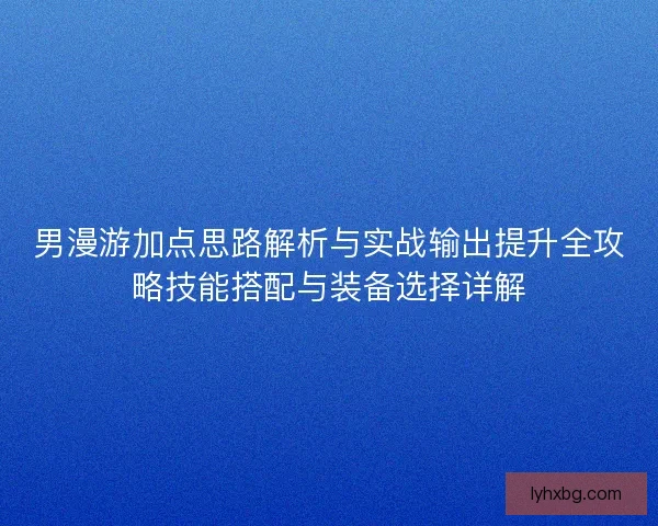 男漫游加点思路解析与实战输出提升全攻略技能搭配与装备选择详解