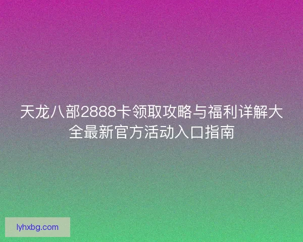 天龙八部2888卡领取攻略与福利详解大全最新官方活动入口指南