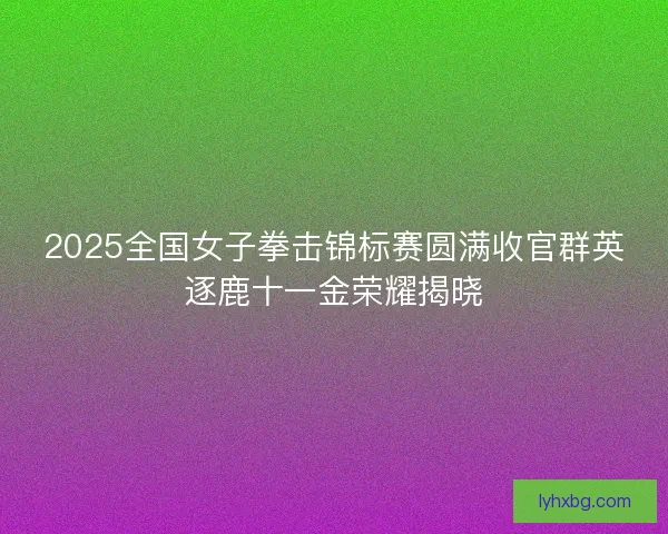 2025全国女子拳击锦标赛圆满收官群英逐鹿十一金荣耀揭晓