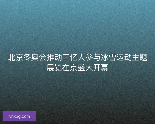 北京冬奥会推动三亿人参与冰雪运动主题展览在京盛大开幕