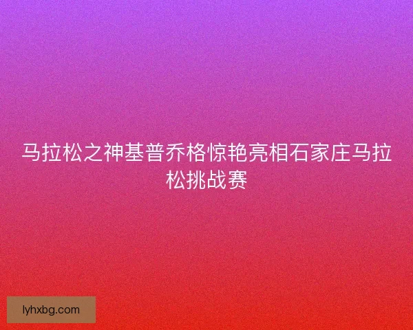马拉松之神基普乔格惊艳亮相石家庄马拉松挑战赛
