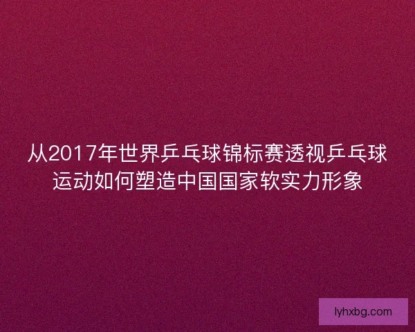 从2017年世界乒乓球锦标赛透视乒乓球运动如何塑造中国国家软实力形象