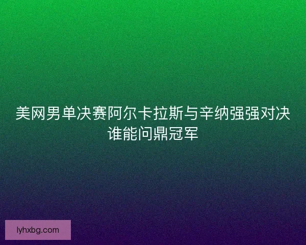美网男单决赛阿尔卡拉斯与辛纳强强对决谁能问鼎冠军