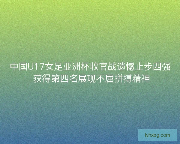 中国U17女足亚洲杯收官战遗憾止步四强 获得第四名展现不屈拼搏精神