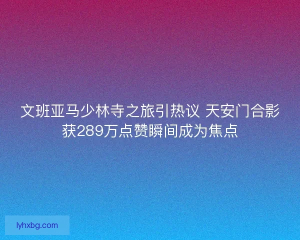 文班亚马少林寺之旅引热议 天安门合影获289万点赞瞬间成为焦点