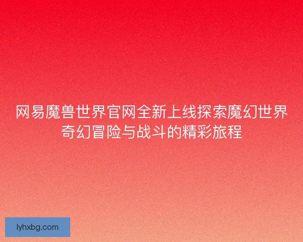 网易魔兽世界官网全新上线探索魔幻世界奇幻冒险与战斗的精彩旅程